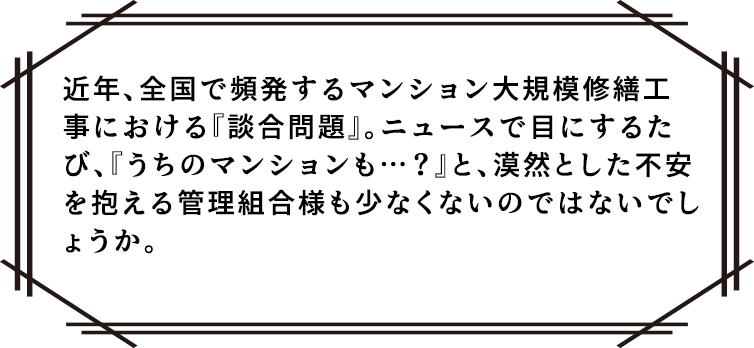 近年、全国で頻発するマンション大規模修繕工事における『談合問題』。ニュースで目にするたび、『うちのマンションも…？』と、漠然とした不安を抱える管理組合様も少なくないのではないでしょうか。