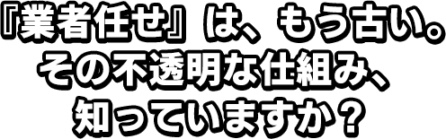 『業者任せ』は、もう古い。その不透明な仕組み、知っていますか？