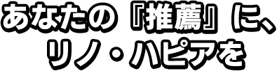 あなたの『推薦』に、リノ・ハピアを
