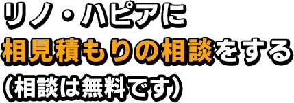 リノ・ハピアに相見積もりの相談をする（相談は無料です）